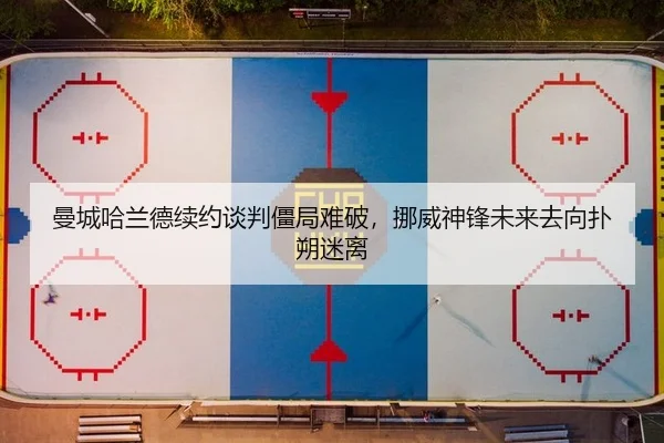 曼城哈兰德续约谈判僵局难破，挪威神锋未来去向扑朔迷离